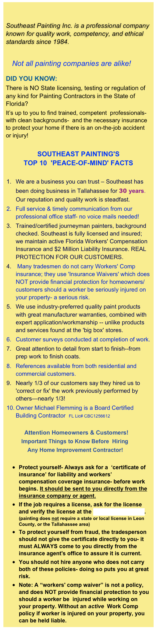 

Southeast Painting Inc. is a professional company known for quality work, competency, and ethical standards since 1984.

   Not all painting companies are alike!

DID YOU KNOW: 
There is NO State licensing, testing or regulation of any kind for Painting Contractors in the State of Florida?  
It’s up to you to find trained, competent  professionals- with clean backgrounds-  and the necessary insurance to protect your home if there is an on-the-job accident or injury! 

SOUTHEAST PAINTING'S                                    TOP 10  'PEACE-OF-MIND' FACTS 

We are a business you can trust – Southeast has been doing business in Tallahassee for 30 years. Our reputation and quality work is steadfast.
Full service & timely communication from our professional office staff- no voice mails needed!
Trained/certified journeyman painters, background checked. Southeast is fully licensed and insured; we maintain active Florida Workers' Compensation Insurance and $2 Million Liability Insurance. REAL PROTECTION FOR OUR CUSTOMERS.
 Many tradesmen do not carry Workers' Comp insurance; they use 'Insurance Waivers' which does NOT provide financial protection for homeowners/customers should a worker be seriously injured on your property- a serious risk.
We use industry-preferred quality paint products with great manufacturer warranties, combined with expert application/workmanship -- unlike products and services found at the 'big box' stores. 
Customer surveys conducted at completion of work.
Great attention to detail from start to finish--from prep work to finish coats.
References available from both residential and commercial customers.
Nearly 1/3 of our customers say they hired us to 'correct or fix' the work previously performed by others—nearly 1/3!
Owner Michael Flemming is a Board Certified Building Contractor  FL Lic# CBC1256612 
            Attention Homeowners & Customers!
          Important Things to Know Before  Hiring      
              Any Home Improvement Contractor!

Protect yourself- Always ask for a  ‘certificate of insurance’ for liability and workers’ compensation coverage insurance- before work begins. It should be sent to you directly from the insurance company or agent.
If the job requires a license, ask for the license and verify the license at the Florida DBPR website.  (painting does not require a state or local license in Leon County, or the Tallahassee area)
To protect yourself from fraud, the tradesperson should not give the certificate directly to you- it must ALWAYS come to you directly from the  insurance agent's office to assure it is current.
You should not hire anyone who does not carry both of these policies- doing so puts you at great risk.
Note: A “workers' comp waiver” is not a policy, and does NOT provide financial protection to you should a worker be  injured while working on your property. Without an active  Work Comp policy if worker is injured on your property, you can be held liable. 